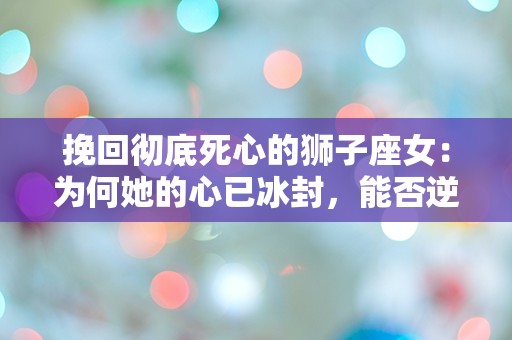 挽回彻底死心的狮子座女：为何她的心已冰封，能否逆转这场情感危机？