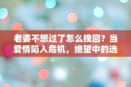 老婆不想过了怎么挽回？当爱情陷入危机，绝望中的选择与反思