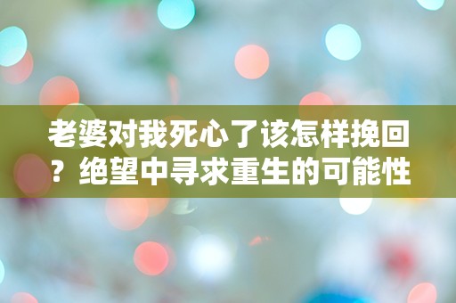 老婆对我死心了该怎样挽回？绝望中寻求重生的可能性！