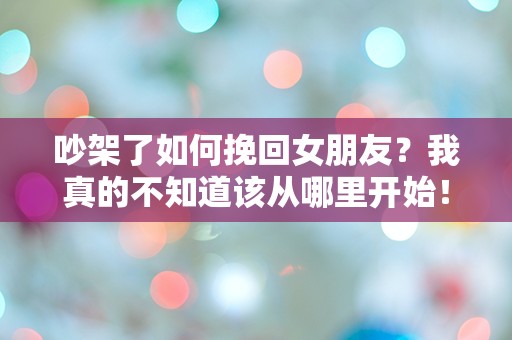 吵架了如何挽回女朋友？我真的不知道该从哪里开始！