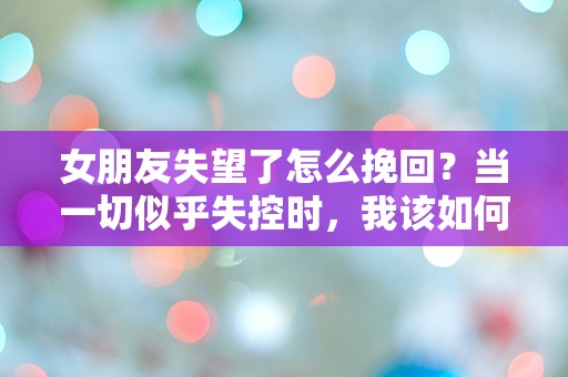 女朋友失望了怎么挽回？当一切似乎失控时，我该如何逆转局面！