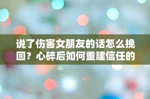 说了伤害女朋友的话怎么挽回？心碎后如何重建信任的紧急指南！