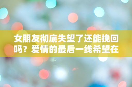 女朋友彻底失望了还能挽回吗？爱情的最后一线希望在哪里？