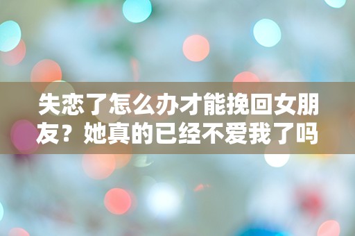 失恋了怎么办才能挽回女朋友？她真的已经不爱我了吗？