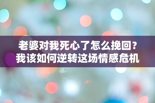 老婆对我死心了怎么挽回？我该如何逆转这场情感危机？