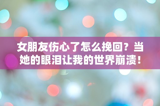 女朋友伤心了怎么挽回？当她的眼泪让我的世界崩溃！