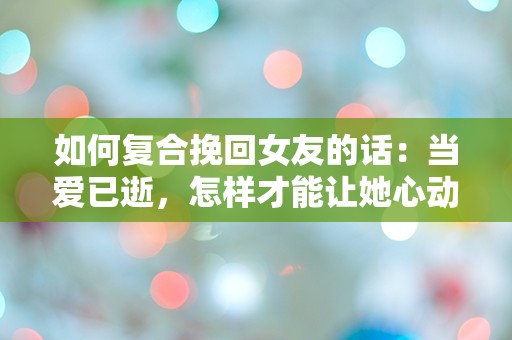 如何复合挽回女友的话：当爱已逝，怎样才能让她心动回归？