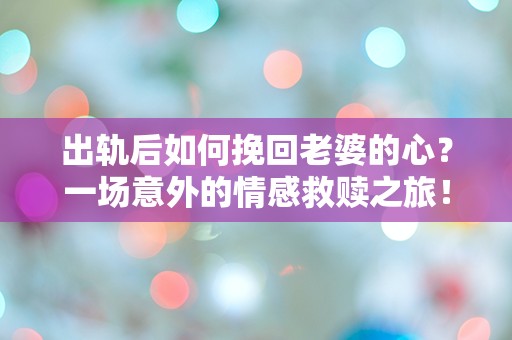 出轨后如何挽回老婆的心？一场意外的情感救赎之旅！