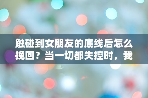 触碰到女朋友的底线后怎么挽回？当一切都失控时，我该如何重拾她的心？