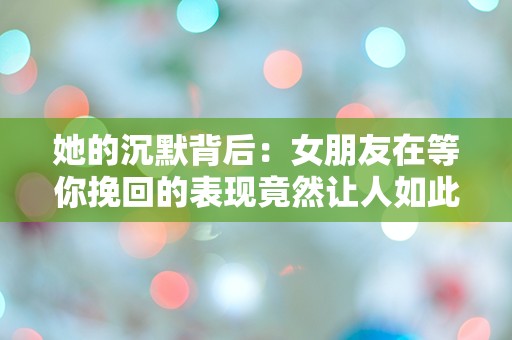 她的沉默背后：女朋友在等你挽回的表现竟然让人如此困惑！