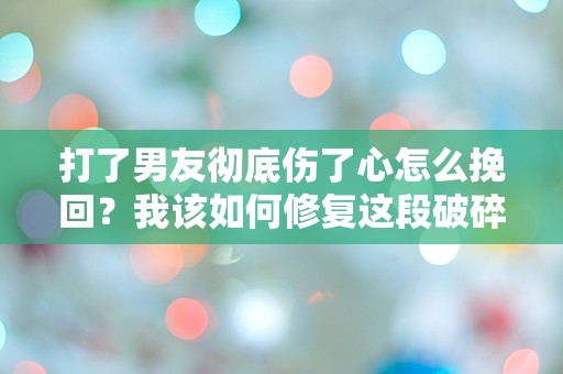 打了男友彻底伤了心怎么挽回？我该如何修复这段破碎的爱情？