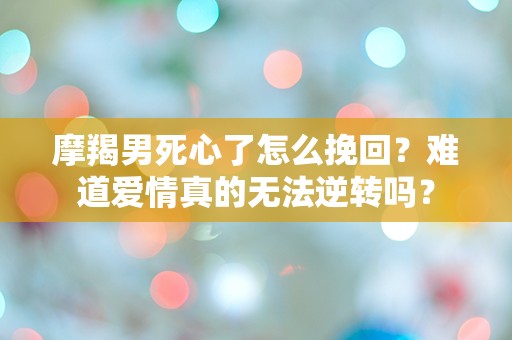 摩羯男死心了怎么挽回？难道爱情真的无法逆转吗？