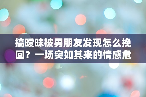 搞暧昧被男朋友发现怎么挽回？一场突如其来的情感危机该如何解救！