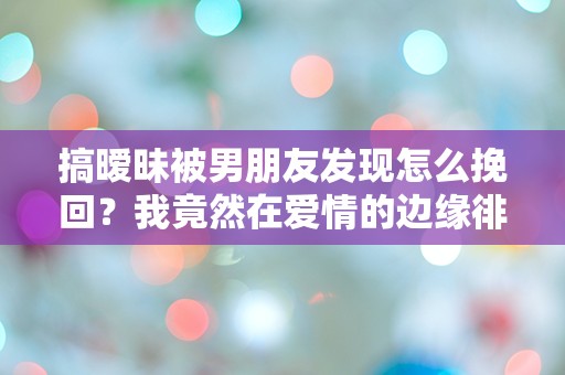 搞暧昧被男朋友发现怎么挽回？我竟然在爱情的边缘徘徊，如何逆转这一切！