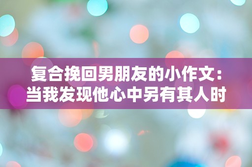 复合挽回男朋友的小作文：当我发现他心中另有其人时的绝望与希望