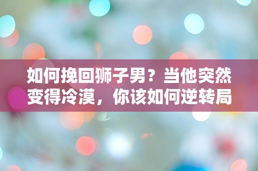 如何挽回狮子男？当他突然变得冷漠，你该如何逆转局势！