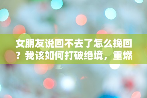 女朋友说回不去了怎么挽回？我该如何打破绝境，重燃爱的火花！