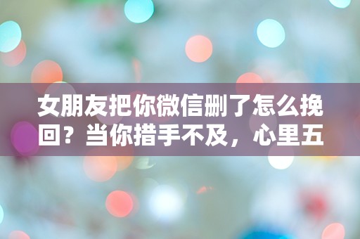 女朋友把你微信删了怎么挽回？当你措手不及，心里五味杂陈时该怎么办！