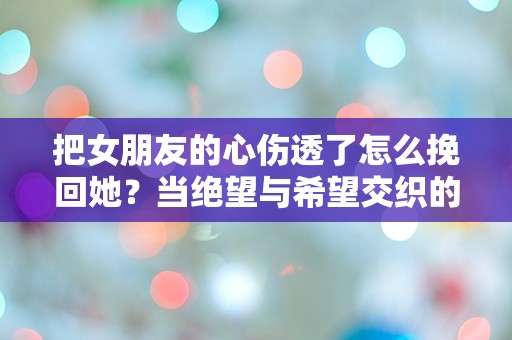 把女朋友的心伤透了怎么挽回她？当绝望与希望交织的瞬间，选择何去何从！