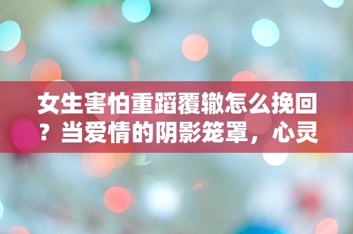 女生害怕重蹈覆辙怎么挽回？当爱情的阴影笼罩，心灵的挣扎何时能解脱？