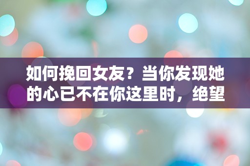 如何挽回女友？当你发现她的心已不在你这里时，绝望的选择与惊人的转机！