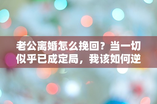 老公离婚怎么挽回？当一切似乎已成定局，我该如何逆转局面？