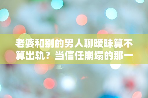 老婆和别的男人聊暧昧算不算出轨？当信任崩塌的那一刻，我该如何面对？