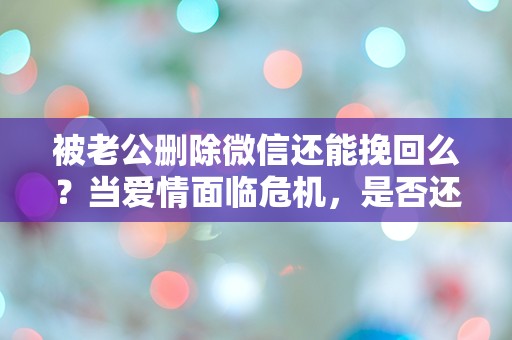 被老公删除微信还能挽回么？当爱情面临危机，是否还有转机？