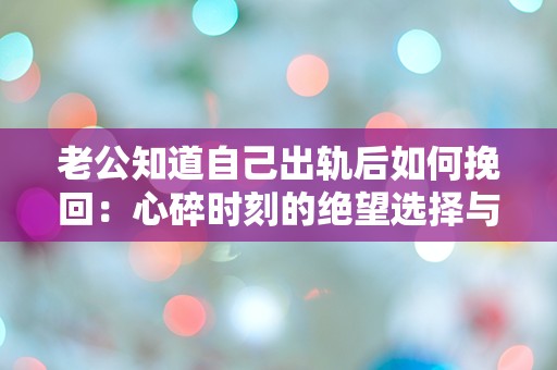 老公知道自己出轨后如何挽回：心碎时刻的绝望选择与重生之路