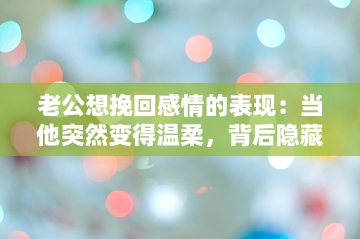 老公想挽回感情的表现：当他突然变得温柔，背后隐藏着怎样的秘密？