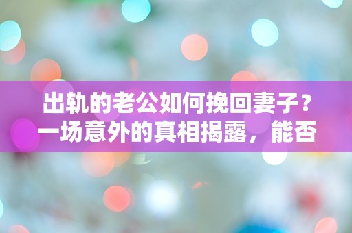 出轨的老公如何挽回妻子？一场意外的真相揭露，能否逆转命运？