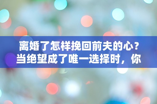 离婚了怎样挽回前夫的心？当绝望成了唯一选择时，你该如何逆转局势！