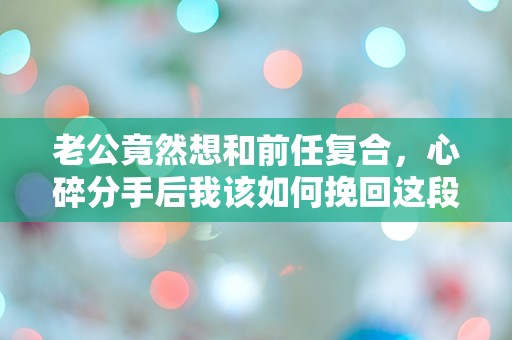 老公竟然想和前任复合，心碎分手后我该如何挽回这段感情？