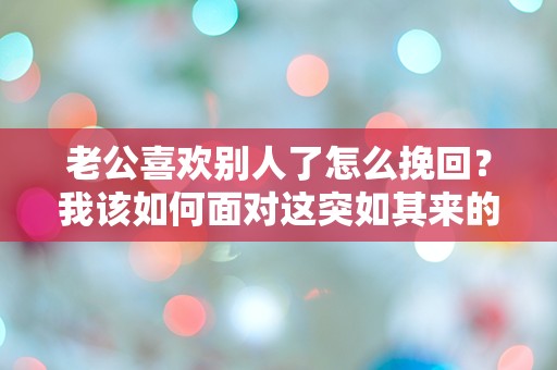 老公喜欢别人了怎么挽回？我该如何面对这突如其来的心碎危机！