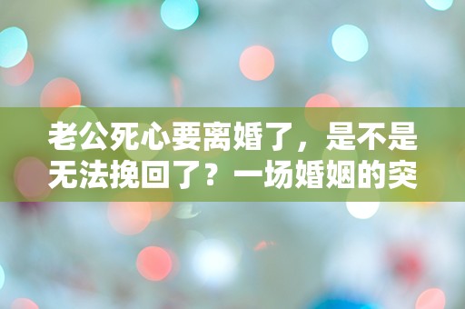 老公死心要离婚了，是不是无法挽回了？一场婚姻的突发危机该如何解救！