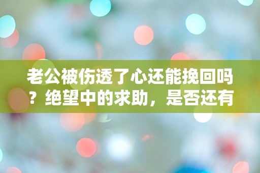 老公被伤透了心还能挽回吗？绝望中的求助，是否还有转机？