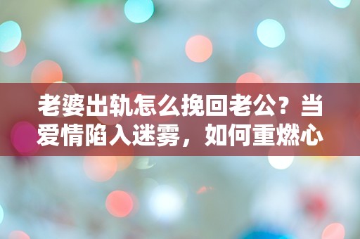 老婆出轨怎么挽回老公？当爱情陷入迷雾，如何重燃心中的火焰！