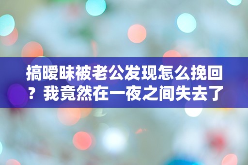 搞暧昧被老公发现怎么挽回？我竟然在一夜之间失去了他的一切信任！