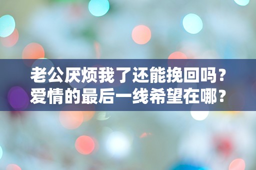 老公厌烦我了还能挽回吗？爱情的最后一线希望在哪？