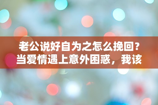 老公说好自为之怎么挽回？当爱情遇上意外困惑，我该如何选择！