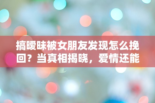 搞暧昧被女朋友发现怎么挽回？当真相揭晓，爱情还能救回吗？