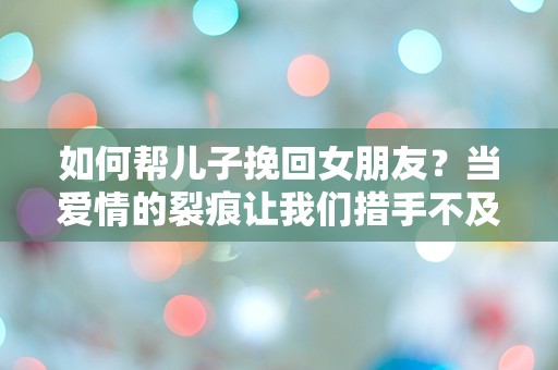 如何帮儿子挽回女朋友？当爱情的裂痕让我们措手不及！