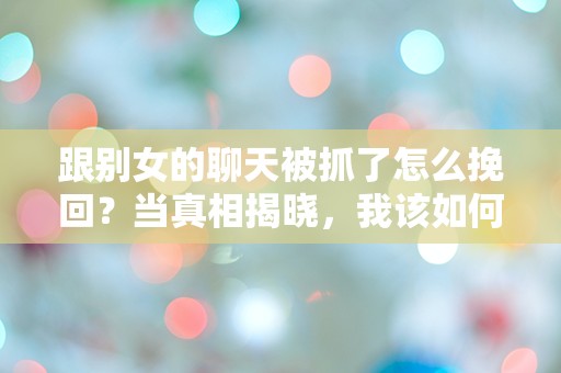 跟别女的聊天被抓了怎么挽回？当真相揭晓，我该如何面对这场感情危机！