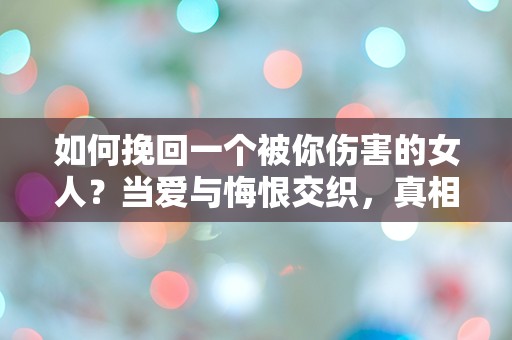 如何挽回一个被你伤害的女人？当爱与悔恨交织，真相竟如此扑朔迷离！