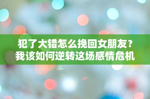 犯了大错怎么挽回女朋友？我该如何逆转这场感情危机！