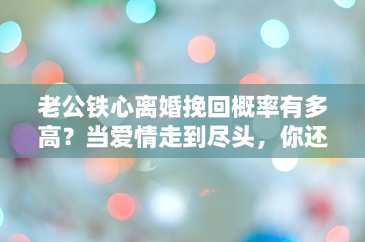 老公铁心离婚挽回概率有多高？当爱情走到尽头，你还敢拼吗？