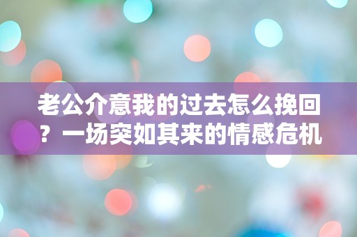 老公介意我的过去怎么挽回？一场突如其来的情感危机！