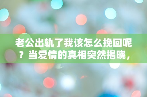 老公出轨了我该怎么挽回呢？当爱情的真相突然揭晓，我该如何面对这场情感的危机？