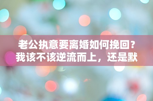 老公执意要离婚如何挽回？我该不该逆流而上，还是默默放手？