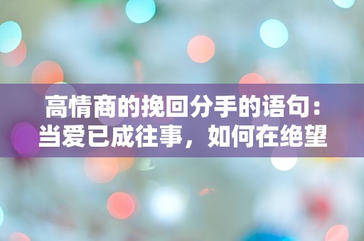 高情商的挽回分手的语句：当爱已成往事，如何在绝望中找到重燃的希望？